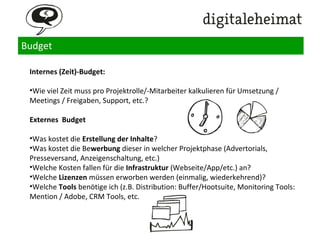 Budget
Wie starte ich ein Content Marketing Projekt?
1.Arbeitstitel, Beschreibung des Vorhabens & Mission Statement
2.Audience / Zielgruppen
3.Projektziele
4.Messung
5.Zeitplan
6.Content-Ressourcen & Content Kreation
7.Distributionskanäle
8.Team
9. Kommunikation & Interaktion
10. Budget
 