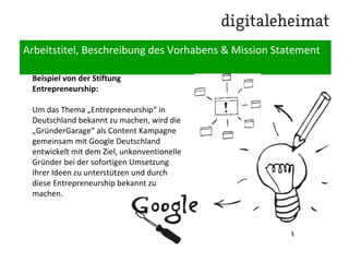 Arbeitstitel, Beschreibung des Vorhabens & Mission Statement
Beispiel von der Stiftung
Entrepreneurship:
Um das Thema „Entrepreneurship“ in
Deutschland bekannt zu machen, wird die
„GründerGarage“ als Content Kampagne
gemeinsam mit Google Deutschland
entwickelt mit dem Ziel, unkonventionelle
Gründer bei der sofortigen Umsetzung
Ihrer Ideen zu unterstützen und durch
diese Entrepreneurship bekannt zu
machen.
 