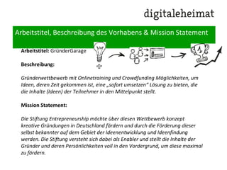 Arbeitstitel, Beschreibung des Vorhabens & Mission Statement
Arbeitstitel: GründerGarage
Beschreibung:
Gründerwettbewerb mit Onlinetraining und Crowdfunding Möglichkeiten, um
Ideen, deren Zeit gekommen ist, eine „sofort umsetzen“ Lösung zu bieten, die
die Inhalte (Ideen) der Teilnehmer in den Mittelpunkt stellt.
Mission Statement:
Die Stiftung Entrepreneurship möchte über diesen Wettbewerb konzept
kreative Gründungen in Deutschland fördern und durch die Förderung dieser
selbst bekannter auf dem Gebiet der Ideenentwicklung und Ideenfindung
werden. Die Stiftung versteht sich dabei als Enabler und stellt die Inhalte der
Gründer und deren Persönlichkeiten voll in den Vordergrund, um diese maximal
zu fördern.
 