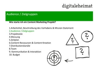 Audience / Zielgruppen
Wie starte ich ein Content Marketing Projekt?
1.Arbeitstitel, Beschreibung des Vorhabens & Mission Statement
2.Audience / Zielgruppen
3.Projektziele
4.Messung
5.Zeitplan
6.Content-Ressourcen & Content Kreation
7.Distributionskanäle
8.Team
9. Kommunikation & Interaktion
10. Budget
 