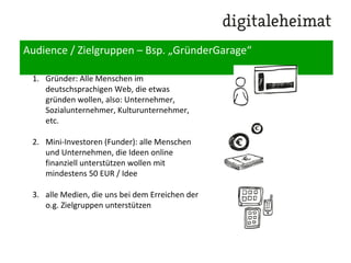 Audience / Zielgruppen – Bsp. „GründerGarage“
1. Gründer: Alle Menschen im
deutschsprachigen Web, die etwas
gründen wollen, also: Unternehmer,
Sozialunternehmer, Kulturunternehmer,
etc.
2. Mini-Investoren (Funder): alle Menschen
und Unternehmen, die Ideen online
finanziell unterstützen wollen mit
mindestens 50 EUR / Idee
3. alle Medien, die uns bei dem Erreichen der
o.g. Zielgruppen unterstützen
 