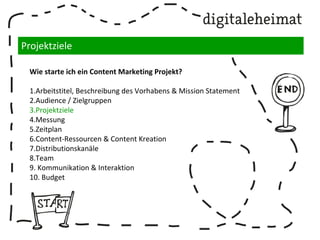Projektziele
Wie starte ich ein Content Marketing Projekt?
1.Arbeitstitel, Beschreibung des Vorhabens & Mission Statement
2.Audience / Zielgruppen
3.Projektziele
4.Messung
5.Zeitplan
6.Content-Ressourcen & Content Kreation
7.Distributionskanäle
8.Team
9. Kommunikation & Interaktion
10. Budget
 