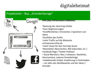 Projektziele – Bsp. „GründerGarage“
KPIs (Key Performance Indikator)
•Nutzung der elearning Inhalte
•User-Registrierungen
•Veröffentlichen / Einreichen / Speichern von
Ideen
•Ausfüllen des Profiles
•mehr Traffic auf die Webseite
entrepreneurship.de
•mehr Views für den Youtube Kanal
•Newsletter-Abonnenten, RSS Subscriber, G+ /
Facebook Page / Twitter Follower
• Social Mentions: likes / retweets / Backlinks,
Kommentare, externe Forenbeiträge
•redaktionelle Artikel, Erwähnung in Fachmedien
– vor allen des Wettbewerbs und der Ideen /
Gründer
 