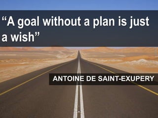 “A goal without a plan is just
a wish”
ANTOINE DE SAINT-EXUPERY
 
