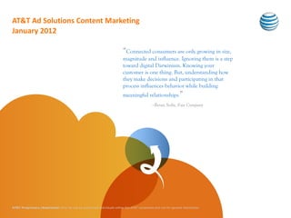 AT&T Ad Solutions Content Marketing
January 2012

                                                                           “Connected consumers are only growing in size,
                                                                           magnitude and influence. Ignoring them is a step
                                                                           toward digital Darwinism. Knowing your
                                                                           customer is one thing. But, understanding how
                                                                           they make decisions and participating in that
                                                                           process influences behavior while building
                                                                           meaningful relationships.”
                                                                                               –Brian Solis, Fast Company




AT&T Proprietary (Restricted) Only for use by authorized individuals within the AT&T companies and not for general distribution
 