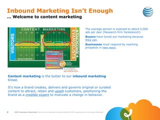 Inbound Marketing Isn’t Enough
… Welcome to content marketing

                                                                                                         The average person is exposed to about 5,000
                                                                                                         ads per day! (Research firm Yankelovich)
                                                                                                         Buyers have tuned out marketing because
                                                                                                         they can.
                                                                                                         Businesses must respond by reaching
                                                                                                         prospects in new ways.




Content marketing is the butter to our inbound marketing
bread.

It’s how a brand creates, delivers and governs original or curated
content to attract, retain and upsell customers, positioning the
brand as a credible expert to motivate a change in behavior.




2   AT&T Proprietary (Restricted) Only for use by authorized individuals within the AT&T companies and not for general distribution
 