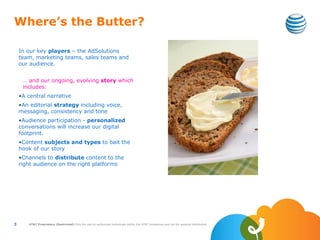 Where’s the Butter?

    In our key players – the AdSolutions
    team, marketing teams, sales teams and
    our audience.


     … and our ongoing, evolving story which
     includes:
    •A central narrative
    •An editorial strategy including voice,
    messaging, consistency and tone
    •Audience participation - personalized
    conversations will increase our digital
    footprint.
    •Content subjects and types to bait the
    hook of our story
    •Channels to distribute content to the
    right audience on the right platforms




3      AT&T Proprietary (Restricted) Only for use by authorized individuals within the AT&T companies and not for general distribution
 
