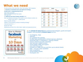 What we need
To stop pushing. Start attracting. Stop interrupting. Start engaging.
1. Develop a consistent tone and editorial strategy.
A food court / programming mix of:
70% bread and butter
20% to innovate the stuff that works
10% high risk
an editorial and social media calendar with:
•Our own features and days of the week to promo feature content, ex:
    –   “A Day in the Life of” - profile pieces
•How-to-guides (below)
•“What X movie taught me about marketing strategy”
•“dos and don’t’s in __”
•Know Your SEO
•Marketing priorities from other depts. (sales) and seasonal promos



                                                             2. An arsenal of resources like small business bloggers, guest and expert
                                                             bloggers, and developing content types such as:

                                                                •    live blogging, vlogs
                                                                •    webinars
                                                                •    our ‘greatest hits’ packets
                                                                •    bundled data packets/pdfs to attract signups, playbooks
                                                                •    piecemeal stats  infographics, rotating modules
                                                                •    product selectors/quizzes /checklists
                                                                •    User and peer created content
                                                                •    Guest blogger SMBs and experts
                                                                •    Live chats and events
                                                                •    Contests our SMBs will love and then use to attract clients
                                                                •    Polls – not just in the newsletter
                                                                •    Data visualization
                                                                •    Virtual bulletin boards
                                                                •    Foursquare 101



5       AT&T Proprietary (Restricted) Only for use by authorized individuals within the AT&T companies and not for general distribution
 