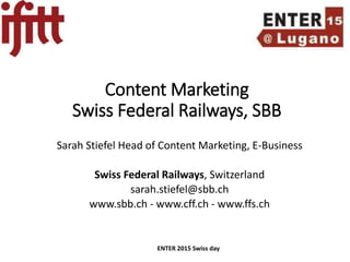 Content Marketing
Swiss Federal Railways, SBB
Sarah Stiefel Head of Content Marketing, E-Business
Swiss Federal Railways, Switzerland
sarah.stiefel@sbb.ch
www.sbb.ch - www.cff.ch - www.ffs.ch
ENTER 2015 Swiss day
 