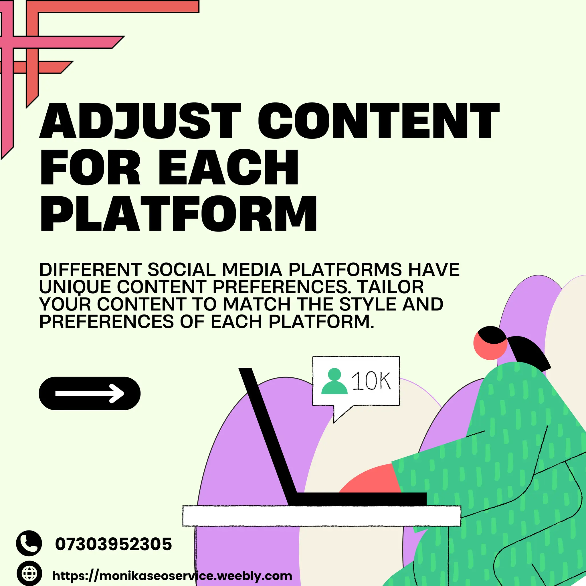 ADJUST CONTENT
FOR EACH
PLATFORM
DIFFERENT SOCIAL MEDIA PLATFORMS HAVE
UNIQUE CONTENT PREFERENCES. TAILOR
YOUR CONTENT TO MATCH THE STYLE AND
PREFERENCES OF EACH PLATFORM.
https://monikaseoservice.weebly.com
07303952305
