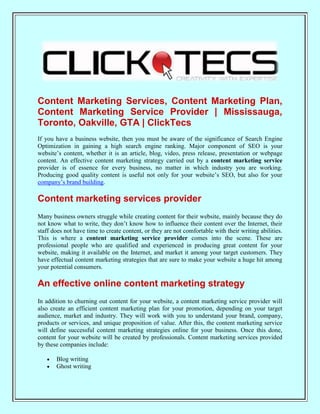 Content Marketing Services, Content Marketing Plan,
Content Marketing Service Provider | Mississauga,
Toronto, Oakville, GTA | ClickTecs
If you have a business website, then you must be aware of the significance of Search Engine
Optimization in gaining a high search engine ranking. Major component of SEO is your
website’s content, whether it is an article, blog, video, press release, presentation or webpage
content. An effective content marketing strategy carried out by a content marketing service
provider is of essence for every business, no matter in which industry you are working.
Producing good quality content is useful not only for your website’s SEO, but also for your
company’s brand building.

Content marketing services provider
Many business owners struggle while creating content for their website, mainly because they do
not know what to write, they don’t know how to influence their content over the Internet, their
staff does not have time to create content, or they are not comfortable with their writing abilities.
This is where a content marketing service provider comes into the scene. These are
professional people who are qualified and experienced in producing great content for your
website, making it available on the Internet, and market it among your target customers. They
have effectual content marketing strategies that are sure to make your website a huge hit among
your potential consumers.

An effective online content marketing strategy
In addition to churning out content for your website, a content marketing service provider will
also create an efficient content marketing plan for your promotion, depending on your target
audience, market and industry. They will work with you to understand your brand, company,
products or services, and unique proposition of value. After this, the content marketing service
will define successful content marketing strategies online for your business. Once this done,
content for your website will be created by professionals. Content marketing services provided
by these companies include:

       Blog writing
       Ghost writing
 