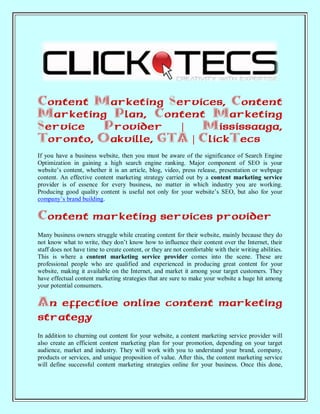 Content Marketing Services, Content
Marketing Plan, Content Marketing
Service   Provider   |   Mississauga,
Toronto, Oakville, GTA | ClickTecs
If you have a business website, then you must be aware of the significance of Search Engine
Optimization in gaining a high search engine ranking. Major component of SEO is your
website’s content, whether it is an article, blog, video, press release, presentation or webpage
content. An effective content marketing strategy carried out by a content marketing service
provider is of essence for every business, no matter in which industry you are working.
Producing good quality content is useful not only for your website’s SEO, but also for your
company’s brand building.

Content marketing services provider
Many business owners struggle while creating content for their website, mainly because they do
not know what to write, they don’t know how to influence their content over the Internet, their
staff does not have time to create content, or they are not comfortable with their writing abilities.
This is where a content marketing service provider comes into the scene. These are
professional people who are qualified and experienced in producing great content for your
website, making it available on the Internet, and market it among your target customers. They
have effectual content marketing strategies that are sure to make your website a huge hit among
your potential consumers.

An effective online content marketing
strategy
In addition to churning out content for your website, a content marketing service provider will
also create an efficient content marketing plan for your promotion, depending on your target
audience, market and industry. They will work with you to understand your brand, company,
products or services, and unique proposition of value. After this, the content marketing service
will define successful content marketing strategies online for your business. Once this done,
 