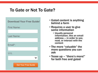 To Gate or Not To Gate?
• Gated content is anything
behind a form
• Requires a user to give
some information
• Usually personal
information, like an email
address — in order to see,
read, or interact with the
content
• The more “valuable” the
more questions you can
ask
• Tease up – “there’s more!”
for both free and gated
Download Your Free Guide!
First Name:
Last Name:
Email*:
???:
Get Your Free Guide
 