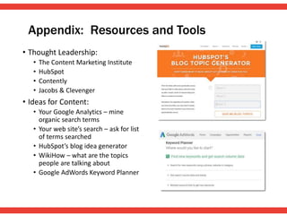 Appendix: Resources and Tools
• Thought Leadership:
• The Content Marketing Institute
• HubSpot
• Contently
• Jacobs & Clevenger
• Ideas for Content:
• Your Google Analytics – mine
organic search terms
• Your web site’s search – ask for list
of terms searched
• HubSpot’s blog idea generator
• WikiHow – what are the topics
people are talking about
• Google AdWords Keyword Planner
 