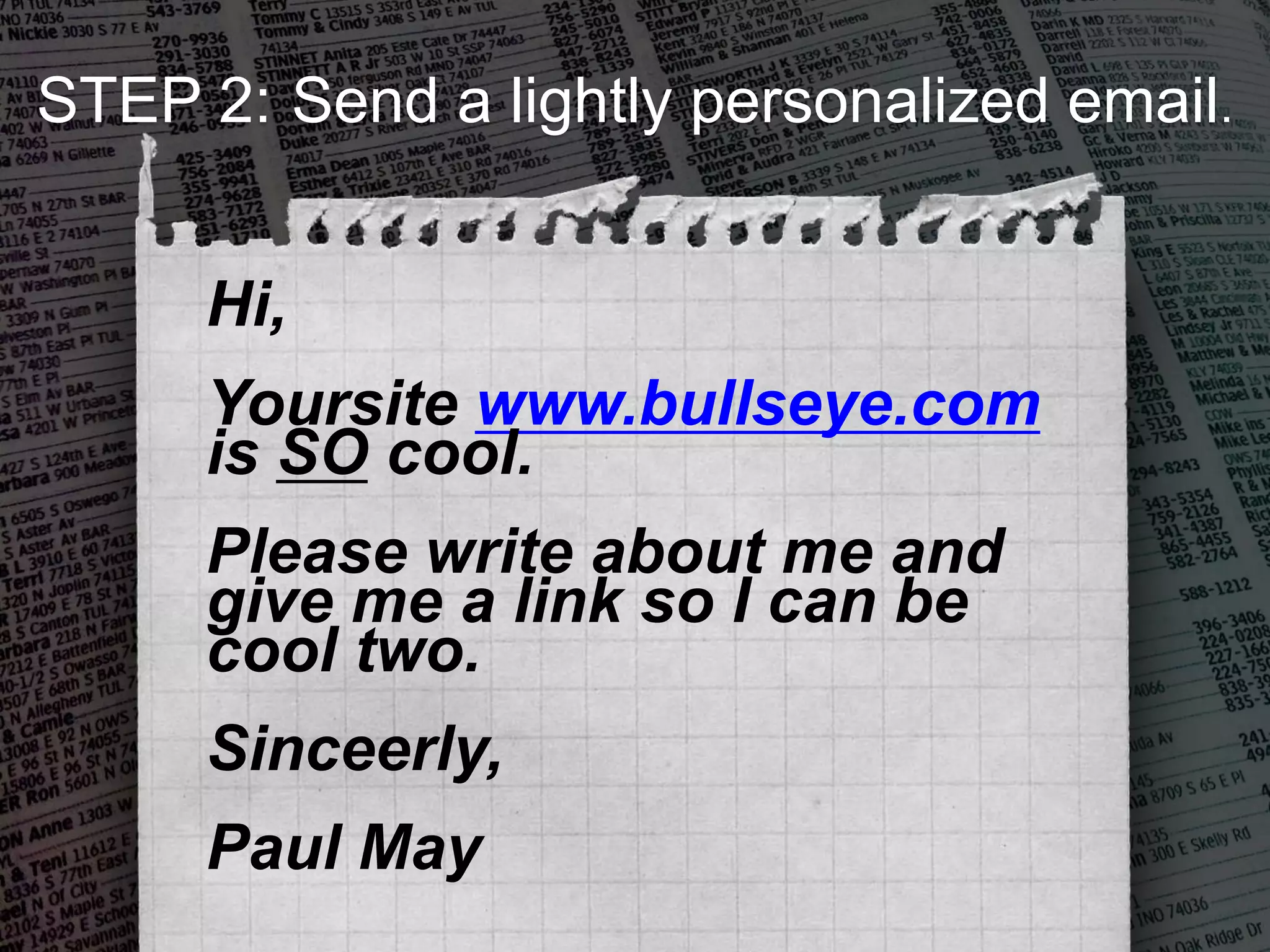 Hi,
Yoursite www.bullseye.com
is SO cool.
Please write about me and
give me a link so I can be
cool two.
Sinceerly,
Paul May
STEP 2: Send a lightly personalized email.
 
