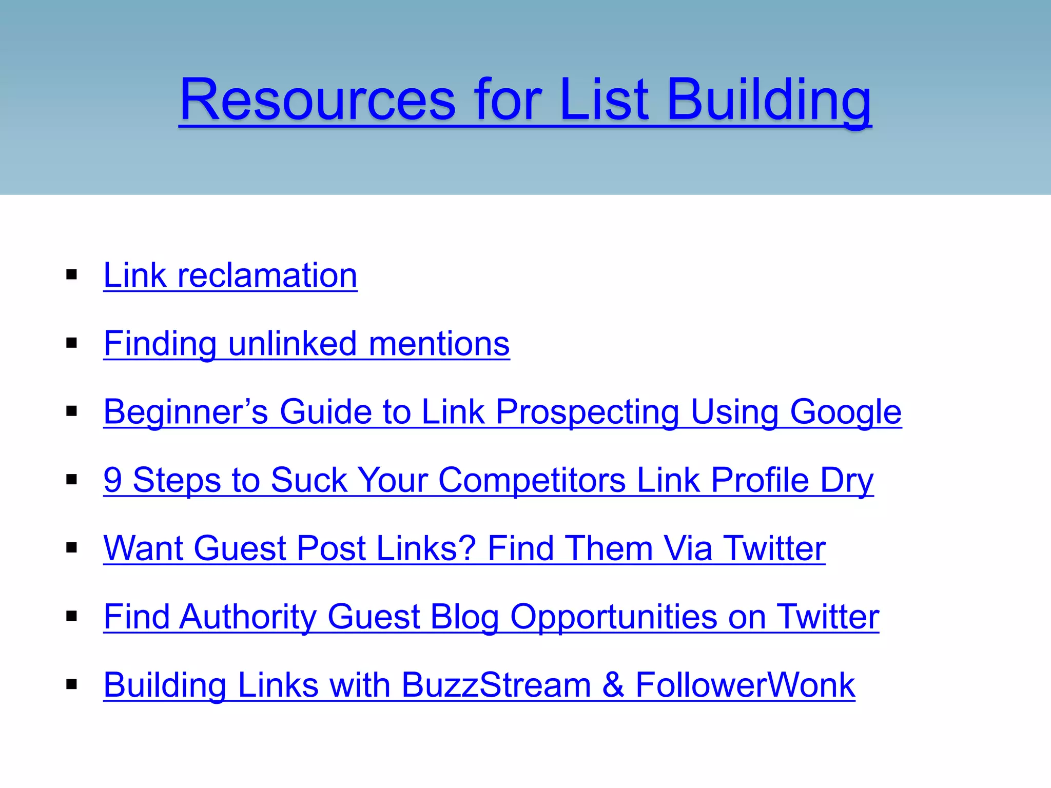 Resources for List Building
 Link reclamation
 Finding unlinked mentions
 Beginner’s Guide to Link Prospecting Using Google
 9 Steps to Suck Your Competitors Link Profile Dry
 Want Guest Post Links? Find Them Via Twitter
 Find Authority Guest Blog Opportunities on Twitter
 Building Links with BuzzStream & FollowerWonk
 