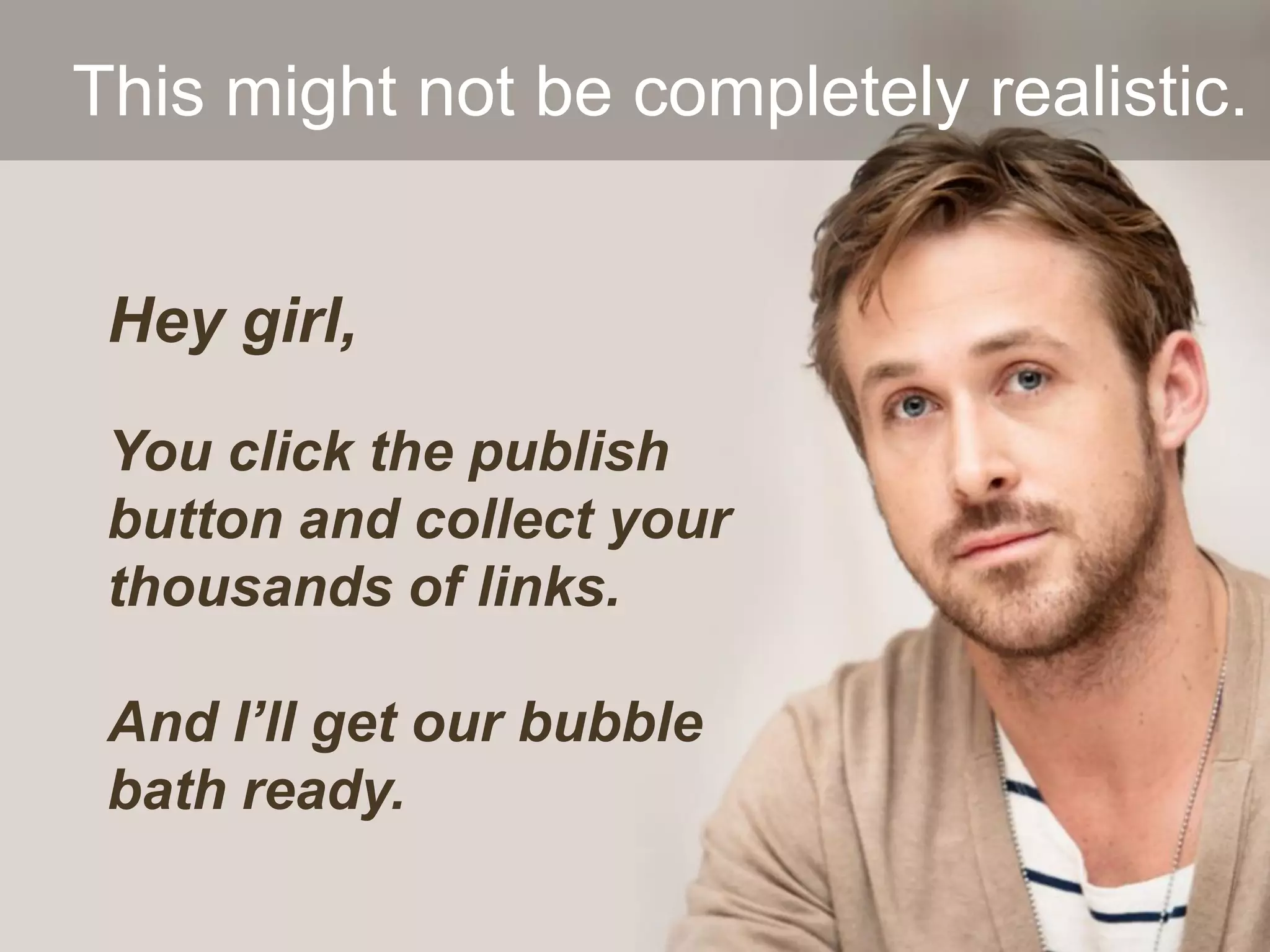 Hey girl,
You click the publish
button and collect your
thousands of links.
And I’ll get our bubble
bath ready.
This might not be completely realistic.
 