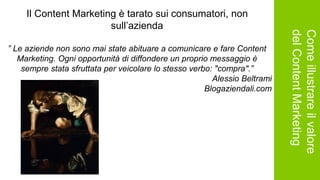 Comeillustrareilvalore
delContentMarketing
Il Content Marketing è tarato sui consumatori, non
sull’azienda
” Le aziende non sono mai state abituare a comunicare e fare Content
Marketing. Ogni opportunità di diffondere un proprio messaggio è
sempre stata sfruttata per veicolare lo stesso verbo: "compra".”
Alessio Beltrami
Blogaziendali.com
 