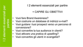I2elementiessenzialiper
partire
I 2 elementi essenziali per partire
+ CAPIRE GLI OBIETTIVI
• Vuoi fare Brand Awareness?
• Vuoi costruire un database di indirizzi e-mail?
• Vuoi guidare i tuoi prospect verso un percorso di
conversione?
• Vuoi convertire la tua audience in clienti?
• Vuoi attivare una pratica di upselling?
• Vuoi convertire gli utenti in evangelist?
 
