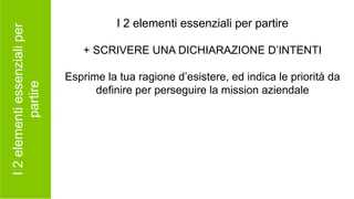 I2elementiessenzialiper
partire
I 2 elementi essenziali per partire
+ SCRIVERE UNA DICHIARAZIONE D’INTENTI
Esprime la tua ragione d’esistere, ed indica le priorità da
definire per perseguire la mission aziendale
 