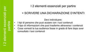 I2elementiessenzialiper
partire
I 2 elementi essenziali per partire
+ SCRIVERE UNA DICHIARAZIONE D’INTENTI
Devi individuare:
• I tipi di persone che puoi aiutare con i tuoi contenuti
• Il tipo di informazioni che puoi trasferire attraverso i contenuti
• Cosa vorresti la tua audience fosse in grado di fare dopo aver
consultato i tuoi contenuti
 