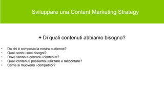  Sviluppare una Content Marketing Strategy
+ Di quali contenuti abbiamo bisogno?
• Da chi è composta la nostra audience?
• Quali sono i suoi bisogni?
• Dove vanno a cercare i contenuti?
• Quali contenuti possiamo utilizzare e raccontare?
• Come si muovono i competitor?
 