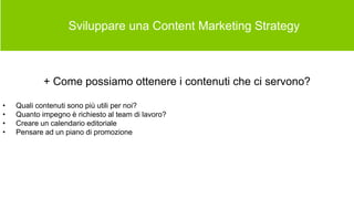  Sviluppare una Content Marketing Strategy
+ Come possiamo ottenere i contenuti che ci servono?
• Quali contenuti sono più utili per noi?
• Quanto impegno è richiesto al team di lavoro?
• Creare un calendario editoriale
• Pensare ad un piano di promozione
 