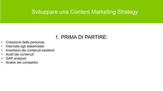  Sviluppare una Content Marketing Strategy
1. PRIMA DI PARTIRE:
• Creazione delle personas
• Interviste agli stakeholder
• Inventario dei contenuti esistenti
• Audit dei contenuti
• GAP analysis
• Analisi dei competitor
 