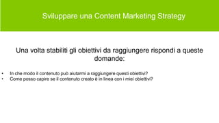  Sviluppare una Content Marketing Strategy
Una volta stabiliti gli obiettivi da raggiungere rispondi a queste
domande:
• In che modo il contenuto può aiutarmi a raggiungere questi obiettivi?
• Come posso capire se il contenuto creato è in linea con i miei obiettivi?
 