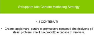  Sviluppare una Content Marketing Strategy
4. I CONTENUTI
• Creare, aggiornare, curare e promuovere contenuti che risolvono gli
stessi problemi che il tuo prodotto è capace di risolvere.
 