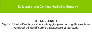  Sviluppare una Content Marketing Strategy
4. I CONTENUTI
Capire chi sei e l’audience che vuoi raggiungere non significa nulla se
non riesci ad identificare e a raccontare la tua storia.
 