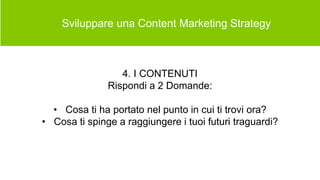  Sviluppare una Content Marketing Strategy
4. I CONTENUTI
Rispondi a 2 Domande:
• Cosa ti ha portato nel punto in cui ti trovi ora?
• Cosa ti spinge a raggiungere i tuoi futuri traguardi?
 