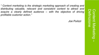 ContentMarketing–
Definizione
“ Content marketing is the strategic marketing approach of creating and
distributing valuable, relevant and consistent content to attract and
acquire a clearly defined audience – with the objective of driving
profitable customer action.”
Joe Pulizzi
 
