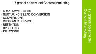 I7grandiobiettividel
ContentMarketing
I 7 grandi obiettivi del Content Marketing
• BRAND AWARENESS
• NURTURING E LEAD CONVERSION
• CONVERSIONE
• CUSTOMER SERVICE
• RETENTION
• UPSELLING
• RELAZIONE
 