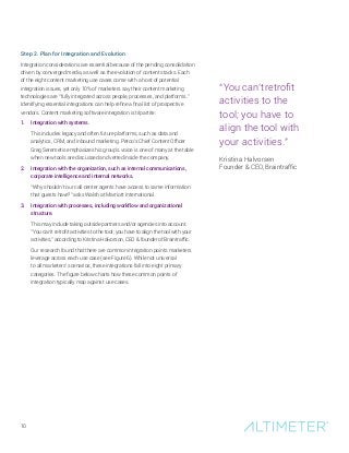10
Step 2. Plan for Integration and Evolution
Integration considerations are essential because of the pending consolidation
driven by converged media, as well as the evolution of content stacks. Each
of the eight content marketing use cases come with a host of potential
integration issues, yet only 10% of marketers say their content marketing
technologies are “fully integrated across people, processes, and platforms.”
Identifying essential integrations can help refine a final list of prospective
vendors. Content marketing software integration is tripartite:
1.	 Integration with systems.
This includes legacy and often future platforms, such as data and
analytics, CRM, and inbound marketing. Petco’s Chief Content Officer
Greg Seremetis emphasizes his group’s voice is one of many at the table
when new tools are discussed and vetted inside the company.
2.	 Integration with the organization, such as internal communications,
corporate intelligence and internal networks.
“Why shouldn’t our call center agents have access to same information
that guests have?” asks Walsh at Marriott International.
3.	 Integration with processes, including workflow and organizational
structure.
This may include taking outside partners and/or agencies into account.
“You can’t retrofit activities to the tool; you have to align the tool with your
activities,” according to Kristina Halvorson, CEO  founder of Braintraffic.
Our research found that there are common integration points marketers
leverage across each use case (see Figure 6). While not universal
to all marketers’ scenarios, these integrations fall into eight primary
categories. The figure below charts how these common points of
integration typically map against use cases.
“You can’t retrofit
activities to the
tool; you have to
align the tool with
your activities.”
Kristina Halvorsen
Founder  CEO, Braintraffic
 
