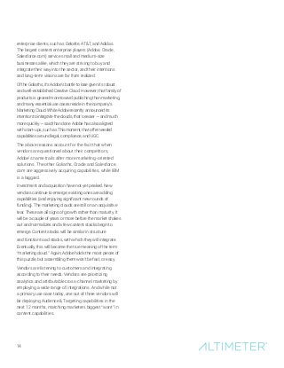 14
enterprise clients, such as Deloitte, ATT, and Adidas.
The largest content enterprise players (Adobe, Oracle,
Salesforce.com) service small and medium-size
businesses alike, which they are striving to buy and
integrate their way into the sector, and their intentions
and long-term visions are far from realized.
Of the Goliaths, it’s Adobe’s battle to lose given its robust
and well-established Creative Cloud. However, that family of
products is geared more toward publishing than marketing,
and many essential use cases reside in the company’s
Marketing Cloud. While Adobe recently announced its
intention to integrate the clouds, that’s easier — and much
more quickly — said than done. Adobe has also aligned
with start-ups, such as Thismoment, that offer needed
capabilities around legal, compliance, and UGC.
The above reasons account for the fact that when
vendors are questioned about their competitors,
Adobe’s name trails after more marketing-oriented
solutions. The other Goliaths, Oracle and Salesforce.
com are aggressively acquiring capabilities, while IBM
is a laggard.
Investment and acquisition have not yet peaked. New
vendors continue to emerge; existing ones are adding
capabilities (and enjoying significant new rounds of
funding). The marketing clouds are still on an acquisitive
tear. These are all signs of growth rather than maturity. It
will be a couple of years or more before the market shakes
out and normalizes and a few content stacks begin to
emerge. Content stacks will be similar in structure
and function to ad stacks, with which they will integrate.
Eventually, this will become the true meaning of the term
“marketing cloud.” Again, Adobe holds the most pieces of
this puzzle, but assembling them won’t be fast, or easy.
Vendors are listening to customers and integrating
according to their needs. Vendors are prioritizing
analytics and attributable cross-channel marketing by
employing a wide range of integrations. And while not
a primary use case today, one out of three vendors will
be deploying Audience  Targeting capabilities in the
next 12 months, matching marketers biggest “want” in
content capabilities.
 