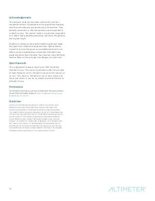 Acknowledgements
This research could not have been conducted, much less
completed, without 143 people and/or organizations dropping
what they were doing to give generously of themselves. They
patiently answered our interview questions and responded to
in-depth surveys. The content vendors, in particular, responded
to in-depth, highly detailed questioning, and did so thoughtfully
and at great length.
Charlene Li’s always acute insights helped to guide and shape
this report from inception through execution. Special thanks
is owed to Jessica Groopman, an invaluable partner who is as
tireless as she is dedicated as a researcher. Altimeter Group
would also like to thank Christine Tran, Shannon Latta, Bill Freed,
Vladimir Mirkovic, Cheryl Knight, Alec Wagner, and Julie Viola.
Open Research
This independent research report was 100% funded by
Altimeter Group. This report is published under the principle
of Open Research and is intended to advance the industry at
no cost. This report is intended for you to read, utilize, and
share with others; if you do so, please provide attribution to
Altimeter Group.
Permissions
The Creative Commons License is Attribution-Noncommercial-
Share Alike 4.0 United States at http://creativecommons.org/
licenses/by-nc-sa/4.0.
Disclaimer
ALTHOUGH THE INFORMATION AND DATA USED IN THIS REPORT HAVE
BEEN PRODUCED AND PROCESSED FROM SOURCES BELIEVED TO BE
RELIABLE, NO WARRANTY EXPRESSED OR IMPLIED IS MADE REGARDING
THE COMPLETENESS, ACCURACY, ADEQUACY, OR USE OF THE INFORMATION.
THE AUTHORS AND CONTRIBUTORS OF THE INFORMATION AND DATA SHALL
HAVE NO LIABILITY FOR ERRORS OR OMISSIONS CONTAINED HEREIN OR
FOR INTERPRETATIONS THEREOF. REFERENCE HEREIN TO ANY SPECIFIC
PRODUCT OR VENDOR BY TRADE NAME, TRADEMARK, OR OTHERWISE DOES
NOT CONSTITUTE OR IMPLY ITS ENDORSEMENT, RECOMMENDATION, OR
FAVORING BY THE AUTHORS OR CONTRIBUTORS AND SHALL NOT BE USED
FOR ADVERTISING OR PRODUCT ENDORSEMENT PURPOSES. THE OPINIONS
EXPRESSED HEREIN ARE SUBJECT TO CHANGE WITHOUT NOTICE.
17
 