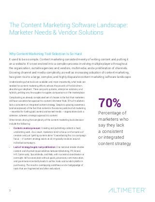 Understanding what tools are available and, more importantly, what tools are
needed for content marketing efforts echoes the proverb of the blind men
describing an elephant. There are point systems, enterprise solutions, and
hybrids, yielding very few apples-to-apples comparisons in the marketplace.
Complicating an already complicated set of choices is the fact that marketers
still have a scattershot approach to content. Altimeter finds 70% of marketers
lack a consistent or integrated content strategy. Despite a growing awareness
(and acceptance) of the fact that content is the atomic particle of all marketing
— essential for fueling paid, owned, and earned media — organizations lack a
cohesive, coherent, strategic approach to content.
Other trends driving the complexity of the content marketing tools decision
include the following:
•	 Content creation pressure: Creating and publishing content is hard,
unrelenting work. As a result, marketers tend to focus on the tactics of
creation and just “getting content done.” Exacerbating this is a campaign
focus — if content strategy exists at all, it typically revolves around
individual campaigns.
•	 Lack of strategy begets tool proliferation: One national retailer divides
content and channel responsibilities between Marketing, PR, Brand,
HR, Community, Social Media, and Web, with no central coordination or
oversight. Ad hoc execution without goals, processes, communication,
and governance inevitably leads to ad hoc tools and random platform
purchasing. The result is overlapping workflows and a hodgepodge of
tools that are fragmented and often redundant.
The Content Marketing Software Landscape:
Marketer Needs & Vendor Solutions
3
70%
Percentage of
marketers who
say they lack
a consistent
or integrated
content strategy
Why Content Marketing Tool Selection Is So Hard
It used to be so simple. Content marketing consisted merely of writing content and putting it
on a website. It’s now evolved into a complex process involving multiple players throughout
the organization, outside agencies and vendors, multimedia, and a proliferation of channels.
Growing channel and media complexity, as well as increasing adoption of content marketing,
has given rise to a large, complex, and highly disparate content marketing software landscape.
 