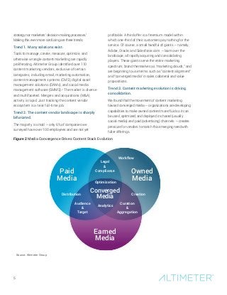 5
strategy nor marketers’ decision-making processes.1
Making this even more confusing are three trends:
Trend 1. Many solutions exist.
Tools to manage, create, measure, optimize, and
otherwise wrangle content marketing are rapidly
proliferating. Altimeter Group identified over 110
content marketing vendors, exclusive of certain
categories, including email, marketing automation,
content management systems (CMS), digital asset
management solutions (DAMs), and social media
management software (SMMS).2
The market is diverse
and multifaceted. Mergers and acquisitions (M&A)
activity is rapid. Just tracking the content vendor
ecosystem is a near full-time job.
Trend 2. The content vendor landscape is sharply
bifurcated.
The majority is small — only 6% of companies we
surveyed have over 100 employees and are not yet
profitable. A third offer is a freemium model within
which one-third of their customers pay nothing for the
service. Of course, a small handful of giants — namely,
Adobe, Oracle, and Salesforce.com — loom over the
landscape, all rapidly acquiring and consolidating
players. These giants serve the entire marketing
spectrum, brand themselves as “marketing clouds,” and
are beginning to use terms such as “content alignment”
and “converged media” in sales collateral and value
propositions.
Trend 3. Content marketing evolution is driving
consolidation.
We found that the movement of content marketing
toward converged media — organizations are developing
capabilities to make owned content more fluid so it can
be used, optimized, and deployed in shared (usually
social media) and paid (advertising) channels — creates
pressure for vendors to match this emerging need with
fuller offerings.
Paid
Media
Owned
Media
Converged
Media
Earned
Media
Analytics
Optimization
Audience
&
Target
Curation
&
Aggregation
CreationDistribution
Workflow
Legal
&
Compliance
Source: Altimeter Group
Figure 2 Media Convergence Drives Content Stack Evolution
 