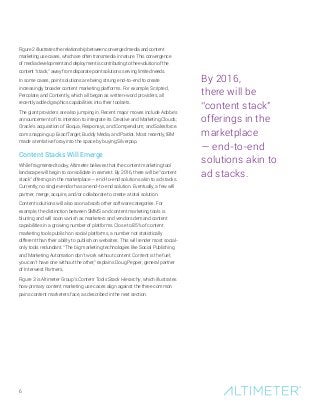 6
Figure 2 illustrates the relationship between converged media and content
marketing use cases, which are often transmedia in nature. This convergence
of media development and deployment is contributing to the evolution of the
content “stack,” away from disparate point solutions serving limited needs.
In some cases, point solutions are being strung end-to-end to create
increasingly broader content marketing platforms. For example, Scripted,
Percolate, and Contently, which all began as written-word providers, all
recently added graphics capabilities into their toolsets.
The giant providers are also jumping in. Recent major moves include Adobe’s
announcement of its intention to integrate its Creative and Marketing Clouds;
Oracle’s acquisition of Eloqua, Responsys, and Compendium; and Salesforce.
com snapping up ExactTarget, Buddy Media, and Pardot. Most recently, IBM
made a tentative foray into the space by buying Silverpop.
Content Stacks Will Emerge
While fragmented today, Altimeter believes that the content marketing tool
landscape will begin to consolidate in earnest. By 2016, there will be “content
stack” offerings in the marketplace — end-to-end solutions akin to ad stacks.
Currently, no single vendor has an end-to-end solution. Eventually, a few will
partner, merge, acquire, and/or collaborate to create a total solution.
Content solutions will also soon absorb other software categories. For
example, the distinction between SMMS and content marketing tools is
blurring and will soon vanish as marketers and vendors demand content
capabilities in a growing number of platforms. Close to 85% of content
marketing tools publish on social platforms, a number not statistically
different than their ability to publish on websites. This will render most social-
only tools redundant. “The big marketing technologies like Social Publishing
and Marketing Automation don’t work without content. Content is the fuel;
you can’t have one without the other,” explains Doug Pepper, general partner
of Interwest Partners.
Figure 3 is Altimeter Group’s Content Tools Stack Hierarchy, which illustrates
how primary content marketing use cases align against the three common
pains content marketers face, as described in the next section.
By 2016,
there will be
“content stack”
offerings in the
marketplace
— end-to-end
solutions akin to
ad stacks.
 