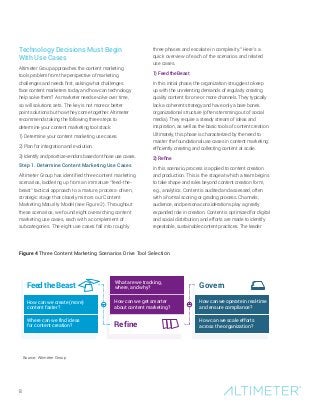 8
Technology Decisions Must Begin
With Use Cases
Altimeter Group approaches the content marketing
tools problem from the perspective of marketing
challenges and needs first, asking what challenges
face content marketers today and how can technology
help solve them? As marketer needs evolve over time,
so will solutions sets. The key is not more or better
point solutions but how they come together. Altimeter
recommends taking the following three steps to
determine your content marketing tool stack:
1) Determine your content marketing use cases.
2) Plan for integration and evolution.
3) Identify and prioritize vendors based on those use cases.
Step 1. Determine Content Marketing Use Cases
Altimeter Group has identified three content marketing
scenarios, laddering up from an immature “feed-the-
beast” tactical approach to a mature, process-driven,
strategic stage that closely mirrors our Content
Marketing Maturity Model (see Figure 2). Throughout
these scenarios, we found eight overarching content
marketing use cases, each with a complement of
subcategories. The eight use cases fall into roughly
three phases and escalate in complexity.3
Here’s a
quick overview of each of the scenarios and related
use cases.
1) Feed the Beast
In this initial phase, the organization struggles to keep
up with the unrelenting demands of regularly creating
quality content for one or more channels. They typically
lack a coherent strategy and have only a bare bones
organizational structure (often stemming out of social
media). They require a steady stream of ideas and
inspiration, as well as the basic tools of content creation.
Ultimately, this phase is characterized by the need to
master the foundational use cases in content marketing:
efficiently creating and collecting content at scale.
2) Refine
In this scenario, process is applied to content creation
and production. This is the stage at which a team begins
to take shape and roles beyond content creation form,
e.g., analytics. Content is audited and assessed, often
with a formal scoring or grading process. Channels,
audience, and persona considerations play a greatly
expanded role in creation. Content is optimized for digital
and social distribution, and efforts are made to identify
repeatable, sustainable content practices. The leader
How can we create (more)
content faster?
Where can we find ideas
for content creation?
Feed the Beast
How can we operate in real-time
and ensure compliance?
How can we scale efforts
across the organization?
What are we tracking,
where, and why?
How can we get smarter
about content marketing?
Refine
Govern
Source: Altimeter Group
Figure 4 Three Content Marketing Scenarios Drive Tool Selection
 