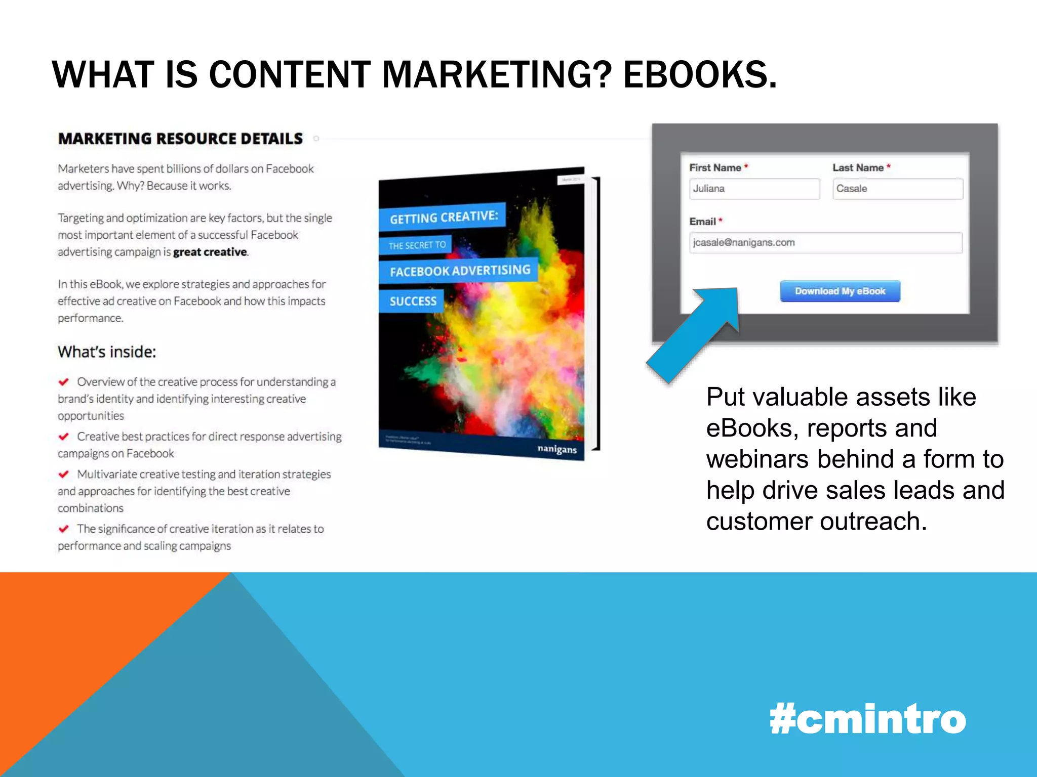 WHAT IS CONTENT MARKETING? EBOOKS. 
Put valuable assets like 
eBooks, reports and 
webinars behind a form to 
help drive sales leads and 
customer outreach. 
#cmintro 
 