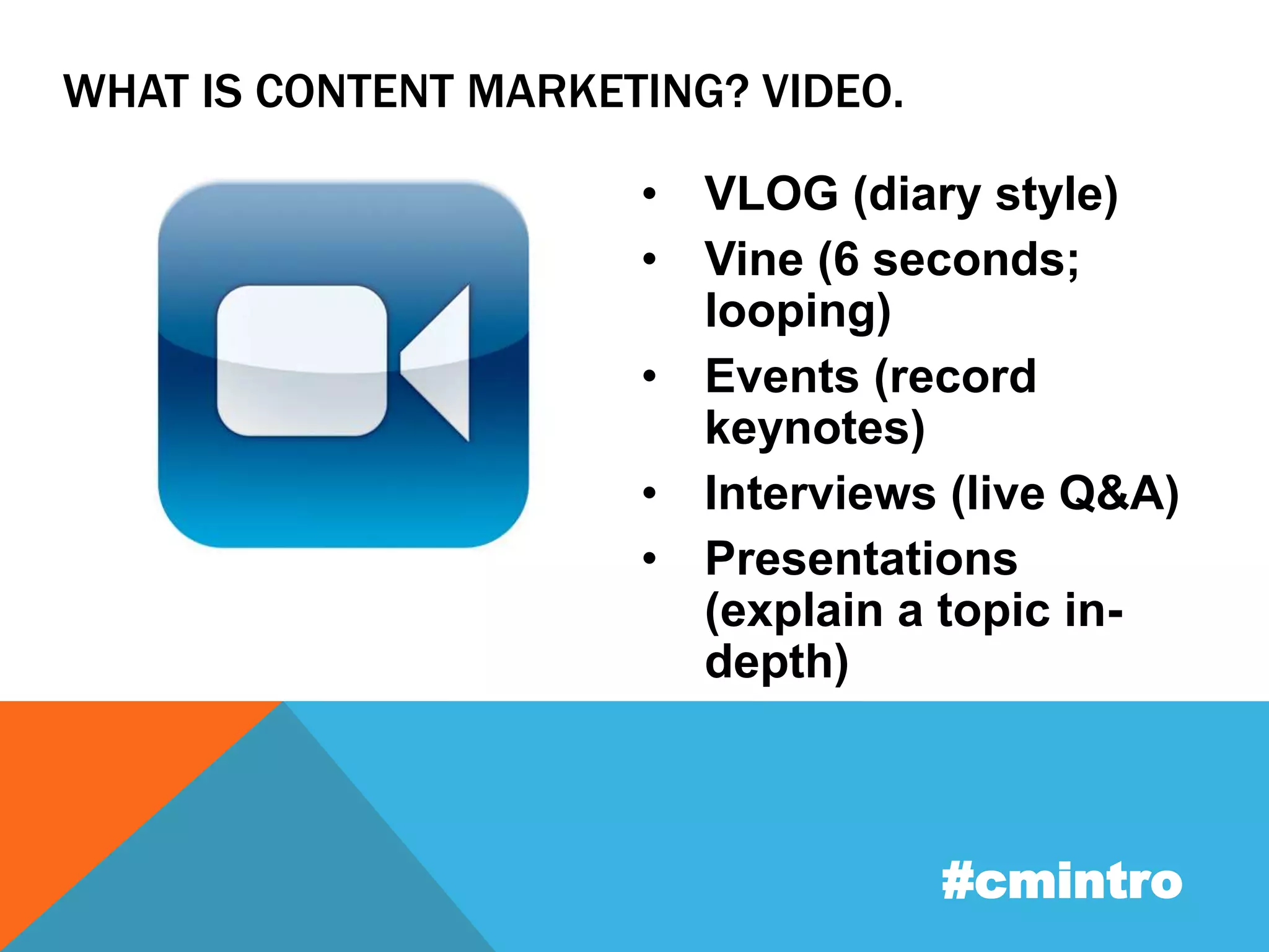 WHAT IS CONTENT MARKETING? VIDEO. 
• VLOG (diary style) 
• Vine (6 seconds; 
looping) 
• Events (record 
keynotes) 
• Interviews (live Q&A) 
• Presentations 
(explain a topic in-depth) 
#cmintro 
 