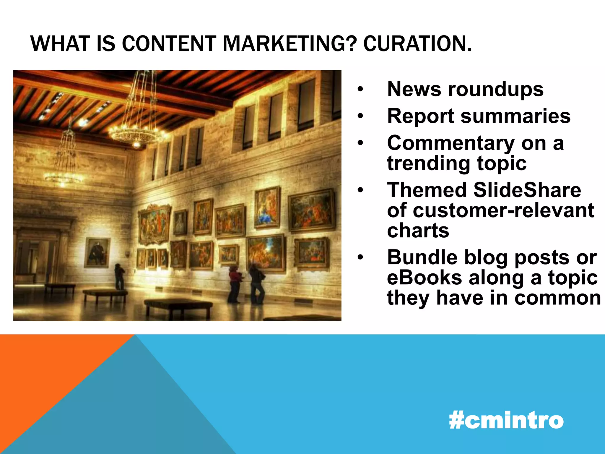 WHAT IS CONTENT MARKETING? CURATION. 
• News roundups 
• Report summaries 
• Commentary on a 
trending topic 
• Themed SlideShare 
of customer-relevant 
charts 
• Bundle blog posts or 
eBooks along a topic 
they have in common 
#cmintro 
 