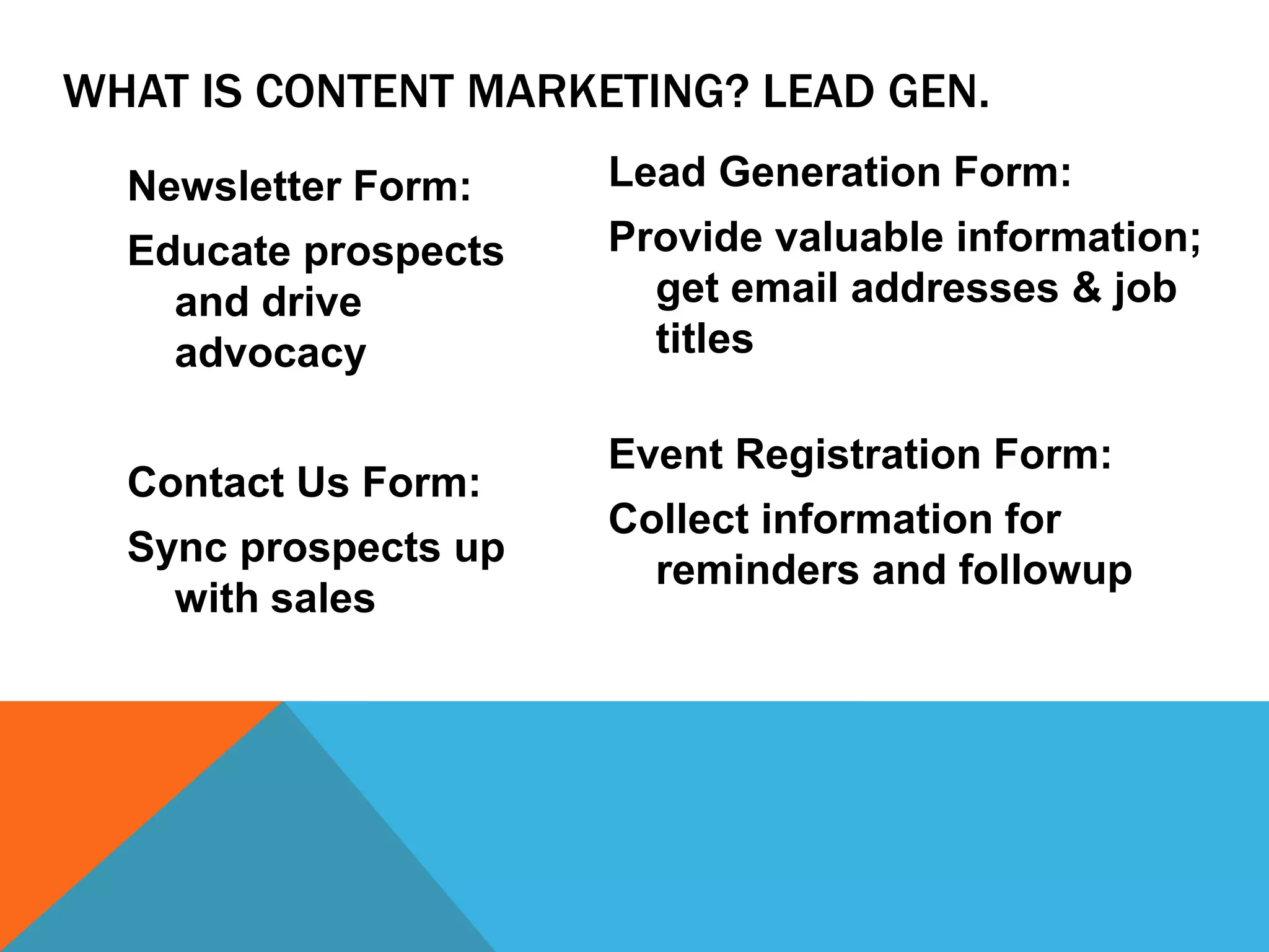 WHAT IS CONTENT MARKETING? LEAD GEN. 
Newsletter Form: 
Educate prospects 
and drive 
advocacy 
Contact Us Form: 
Sync prospects up 
with sales 
Lead Generation Form: 
Provide valuable information; 
get email addresses & job 
titles 
Event Registration Form: 
Collect information for 
reminders and followup 
 