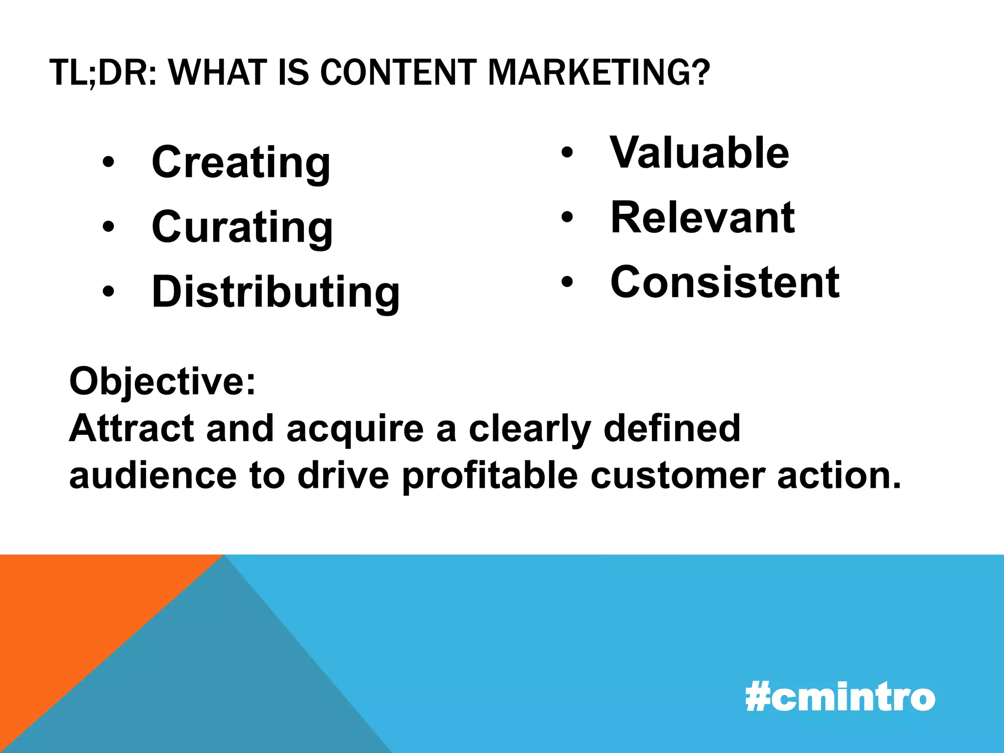 TL;DR: WHAT IS CONTENT MARKETING? 
• Creating 
• Curating 
• Distributing 
• Valuable 
• Relevant 
• Consistent 
Objective: 
Attract and acquire a clearly defined 
audience to drive profitable customer action. 
#cmintro 
 