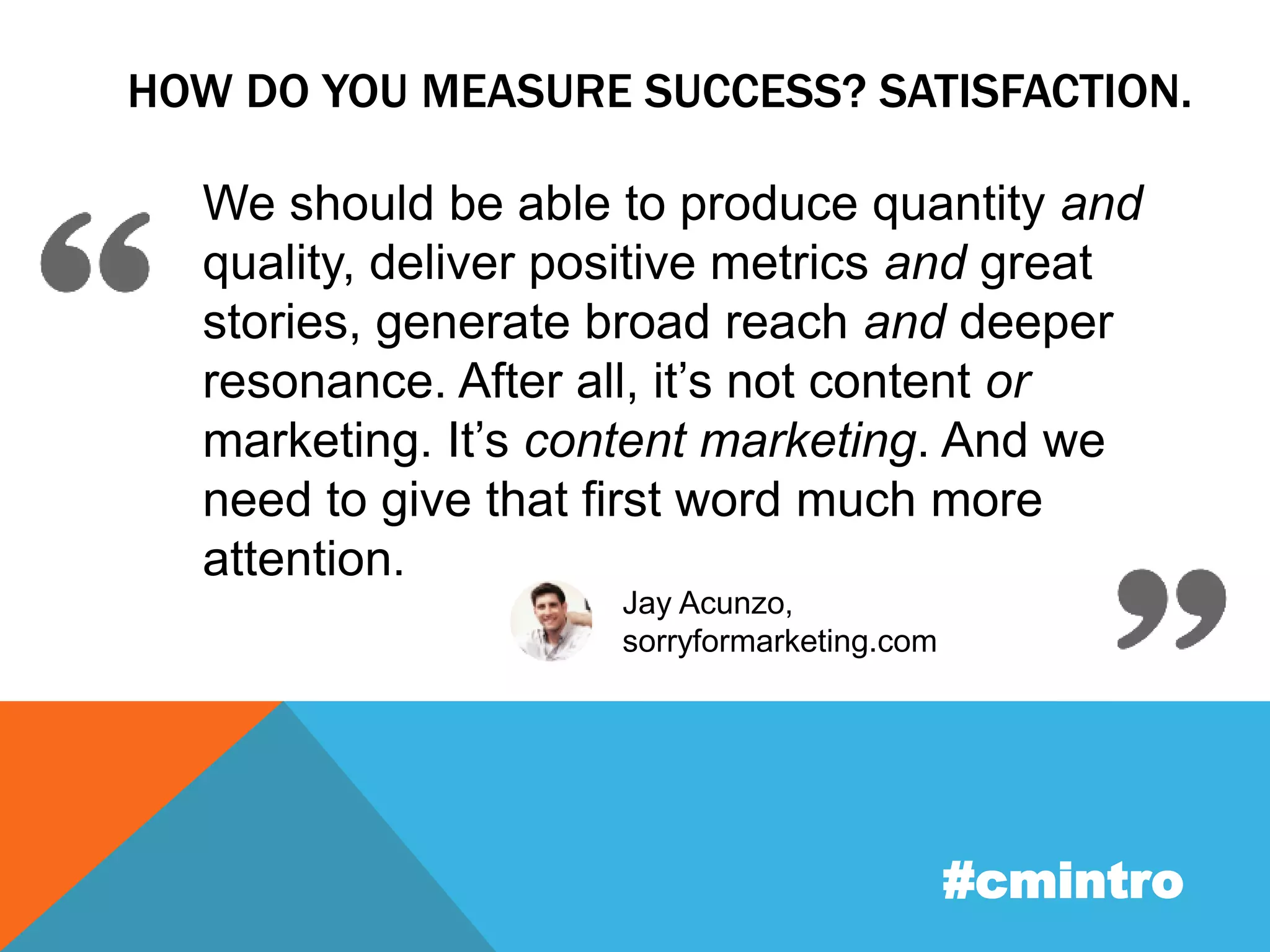 HOW DO YOU MEASURE SUCCESS? SATISFACTION. 
We should be able to produce quantity and 
quality, deliver positive metrics and great 
stories, generate broad reach and deeper 
resonance. After all, it’s not content or 
marketing. It’s content marketing. And we 
need to give that first word much more 
attention. 
#cmintro 
Jay Acunzo, 
sorryformarketing.com 
 