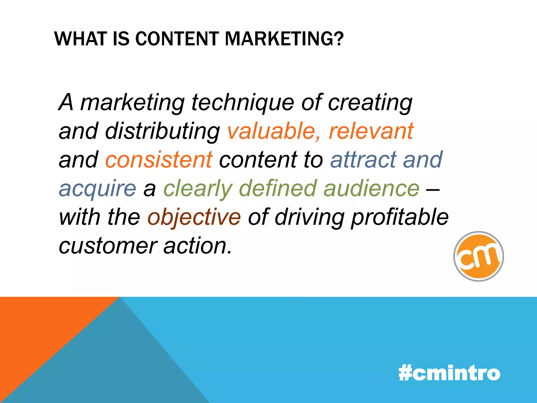WHAT IS CONTENT MARKETING? 
A marketing technique of creating 
and distributing valuable, relevant 
and consistent content to attract and 
acquire a clearly defined audience – 
with the objective of driving profitable 
customer action. 
#cmintro 
 