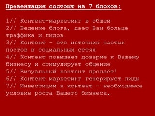 Презентация состоит из 7 блоков:
1// Контент-маркетинг в общем
2// Ведение блога, дает Вам больше
траффика и лидов
3// Контент – это источник частых
постов в социальных сетях
4// Контент повышает доверие к Вашему
бизнесу и стимулирует общение
5// Визуальный контент продаёт!
6// Контент маркетинг генерирует лиды
7// Инвестиции в контент – необходимое
условие роста Вашего бизнеса.
 
