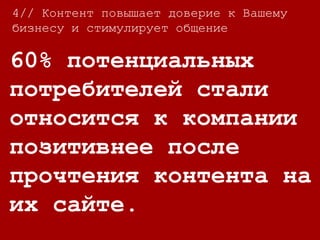 4//
Большинство людей
хотят контролировать
качество контента,
которое они получают:
86% людей пропускают рекламу на ТВ
44% писем никогда не будут открыты
91% пользователей отписывается от рассылок
компаний, на которые они до этого сами
подписались.
4// Контент повышает доверие к Вашему
бизнесу и стимулирует общение
 
